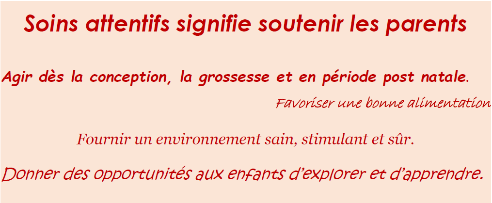 soins attentifs signifie soutenir les parents : agir dès la conception, la grossesse et en période post natale. Favoriser une bonne alimentation. Fournir un environnement sain, stimulant et sûr. Donner des opportunités aux enfants d'explorer et d'apprendre.